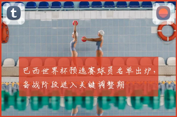 巴西世界杯预选赛球员名单出炉,备战阶段进入关键调整期