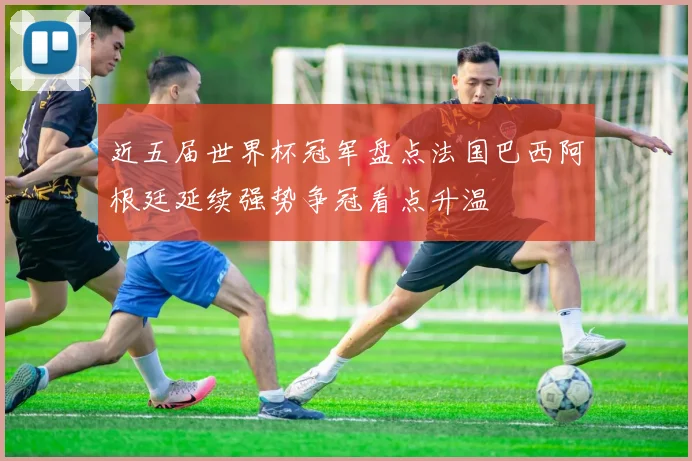 近五届世界杯冠军盘点法国巴西阿根廷延续强势争冠看点升温