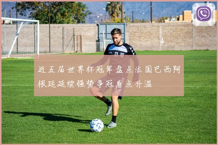 近五届世界杯冠军盘点法国巴西阿根廷延续强势争冠看点升温