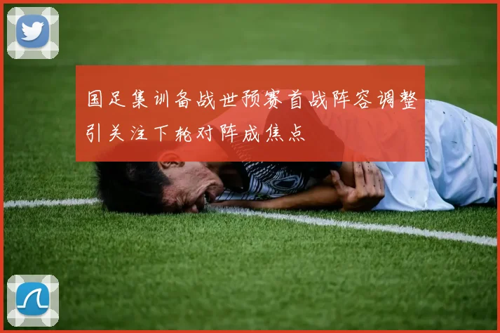 国足集训备战世预赛首战阵容调整引关注下轮对阵成焦点